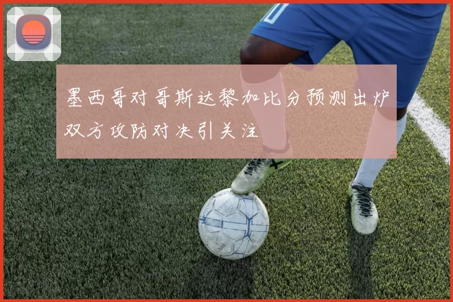 墨西哥对哥斯达黎加比分预测出炉双方攻防对决引关注
